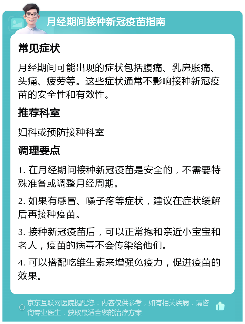 月经期间接种新冠疫苗指南 常见症状 月经期间可能出现的症状包括腹痛、乳房胀痛、头痛、疲劳等。这些症状通常不影响接种新冠疫苗的安全性和有效性。 推荐科室 妇科或预防接种科室 调理要点 1. 在月经期间接种新冠疫苗是安全的，不需要特殊准备或调整月经周期。 2. 如果有感冒、嗓子疼等症状，建议在症状缓解后再接种疫苗。 3. 接种新冠疫苗后，可以正常抱和亲近小宝宝和老人，疫苗的病毒不会传染给他们。 4. 可以搭配吃维生素来增强免疫力，促进疫苗的效果。