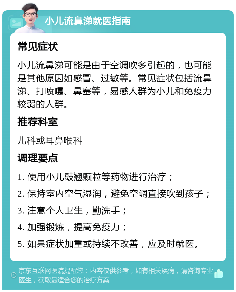 小儿流鼻涕就医指南 常见症状 小儿流鼻涕可能是由于空调吹多引起的，也可能是其他原因如感冒、过敏等。常见症状包括流鼻涕、打喷嚏、鼻塞等，易感人群为小儿和免疫力较弱的人群。 推荐科室 儿科或耳鼻喉科 调理要点 1. 使用小儿豉翘颗粒等药物进行治疗； 2. 保持室内空气湿润，避免空调直接吹到孩子； 3. 注意个人卫生，勤洗手； 4. 加强锻炼，提高免疫力； 5. 如果症状加重或持续不改善，应及时就医。