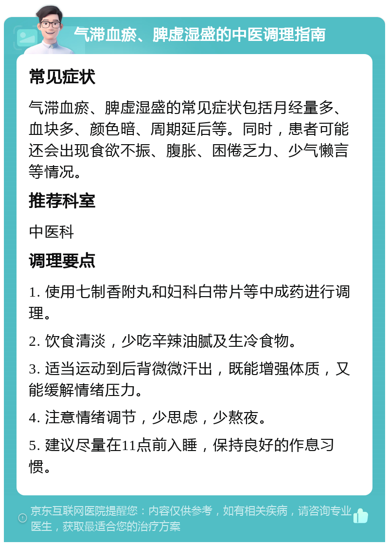 气滞血瘀、脾虚湿盛的中医调理指南 常见症状 气滞血瘀、脾虚湿盛的常见症状包括月经量多、血块多、颜色暗、周期延后等。同时，患者可能还会出现食欲不振、腹胀、困倦乏力、少气懒言等情况。 推荐科室 中医科 调理要点 1. 使用七制香附丸和妇科白带片等中成药进行调理。 2. 饮食清淡，少吃辛辣油腻及生冷食物。 3. 适当运动到后背微微汗出，既能增强体质，又能缓解情绪压力。 4. 注意情绪调节，少思虑，少熬夜。 5. 建议尽量在11点前入睡，保持良好的作息习惯。