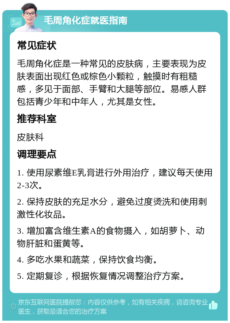 毛周角化症就医指南 常见症状 毛周角化症是一种常见的皮肤病，主要表现为皮肤表面出现红色或棕色小颗粒，触摸时有粗糙感，多见于面部、手臂和大腿等部位。易感人群包括青少年和中年人，尤其是女性。 推荐科室 皮肤科 调理要点 1. 使用尿素维E乳膏进行外用治疗，建议每天使用2-3次。 2. 保持皮肤的充足水分，避免过度烫洗和使用刺激性化妆品。 3. 增加富含维生素A的食物摄入，如胡萝卜、动物肝脏和蛋黄等。 4. 多吃水果和蔬菜，保持饮食均衡。 5. 定期复诊，根据恢复情况调整治疗方案。