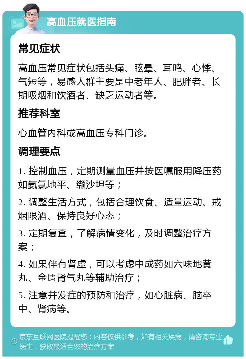 高血压就医指南 常见症状 高血压常见症状包括头痛、眩晕、耳鸣、心悸、气短等，易感人群主要是中老年人、肥胖者、长期吸烟和饮酒者、缺乏运动者等。 推荐科室 心血管内科或高血压专科门诊。 调理要点 1. 控制血压，定期测量血压并按医嘱服用降压药如氨氯地平、缬沙坦等； 2. 调整生活方式，包括合理饮食、适量运动、戒烟限酒、保持良好心态； 3. 定期复查，了解病情变化，及时调整治疗方案； 4. 如果伴有肾虚，可以考虑中成药如六味地黄丸、金匮肾气丸等辅助治疗； 5. 注意并发症的预防和治疗，如心脏病、脑卒中、肾病等。