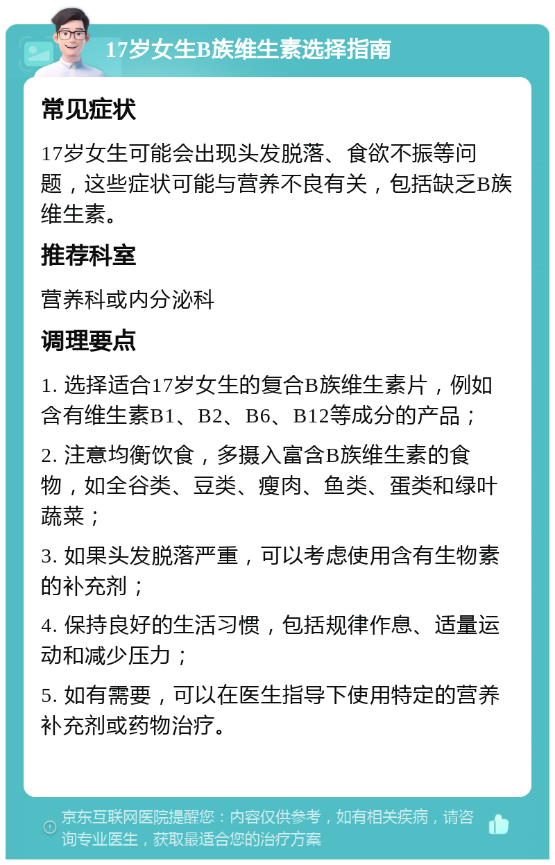 17岁女生B族维生素选择指南 常见症状 17岁女生可能会出现头发脱落、食欲不振等问题，这些症状可能与营养不良有关，包括缺乏B族维生素。 推荐科室 营养科或内分泌科 调理要点 1. 选择适合17岁女生的复合B族维生素片，例如含有维生素B1、B2、B6、B12等成分的产品； 2. 注意均衡饮食，多摄入富含B族维生素的食物，如全谷类、豆类、瘦肉、鱼类、蛋类和绿叶蔬菜； 3. 如果头发脱落严重，可以考虑使用含有生物素的补充剂； 4. 保持良好的生活习惯，包括规律作息、适量运动和减少压力； 5. 如有需要，可以在医生指导下使用特定的营养补充剂或药物治疗。