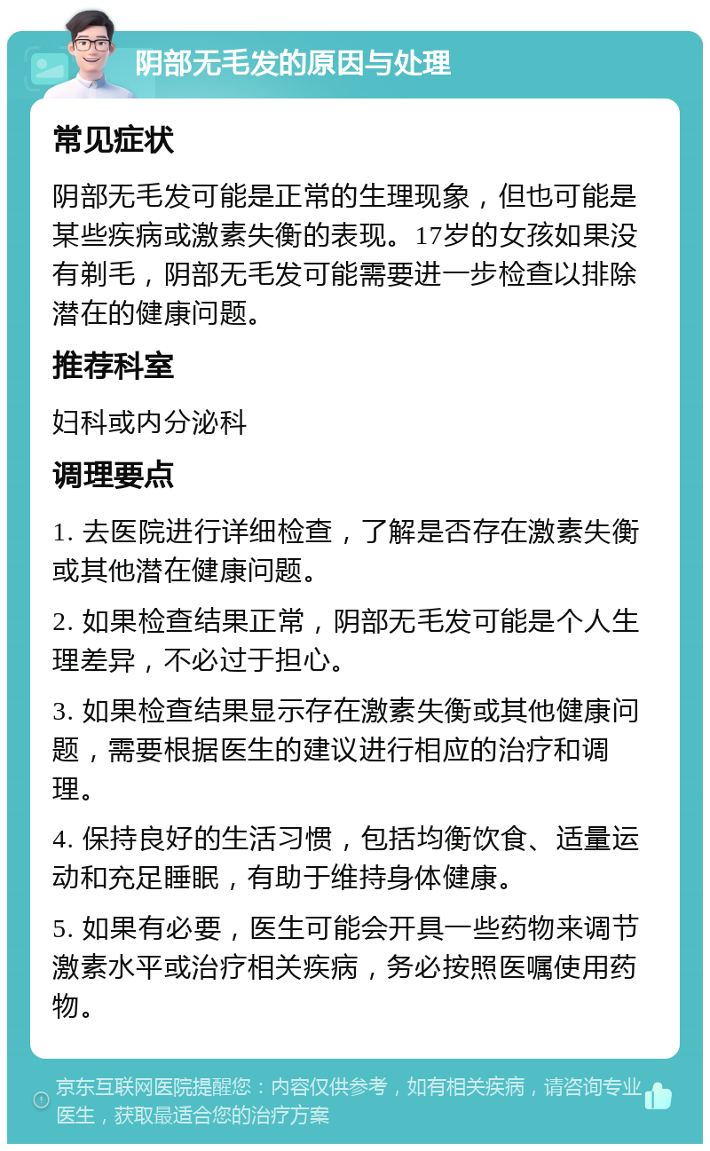 阴部无毛发的原因与处理 常见症状 阴部无毛发可能是正常的生理现象，但也可能是某些疾病或激素失衡的表现。17岁的女孩如果没有剃毛，阴部无毛发可能需要进一步检查以排除潜在的健康问题。 推荐科室 妇科或内分泌科 调理要点 1. 去医院进行详细检查，了解是否存在激素失衡或其他潜在健康问题。 2. 如果检查结果正常，阴部无毛发可能是个人生理差异，不必过于担心。 3. 如果检查结果显示存在激素失衡或其他健康问题，需要根据医生的建议进行相应的治疗和调理。 4. 保持良好的生活习惯，包括均衡饮食、适量运动和充足睡眠，有助于维持身体健康。 5. 如果有必要，医生可能会开具一些药物来调节激素水平或治疗相关疾病，务必按照医嘱使用药物。