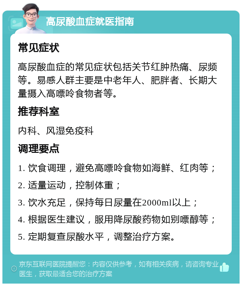 高尿酸血症就医指南 常见症状 高尿酸血症的常见症状包括关节红肿热痛、尿频等。易感人群主要是中老年人、肥胖者、长期大量摄入高嘌呤食物者等。 推荐科室 内科、风湿免疫科 调理要点 1. 饮食调理，避免高嘌呤食物如海鲜、红肉等； 2. 适量运动，控制体重； 3. 饮水充足，保持每日尿量在2000ml以上； 4. 根据医生建议，服用降尿酸药物如别嘌醇等； 5. 定期复查尿酸水平，调整治疗方案。