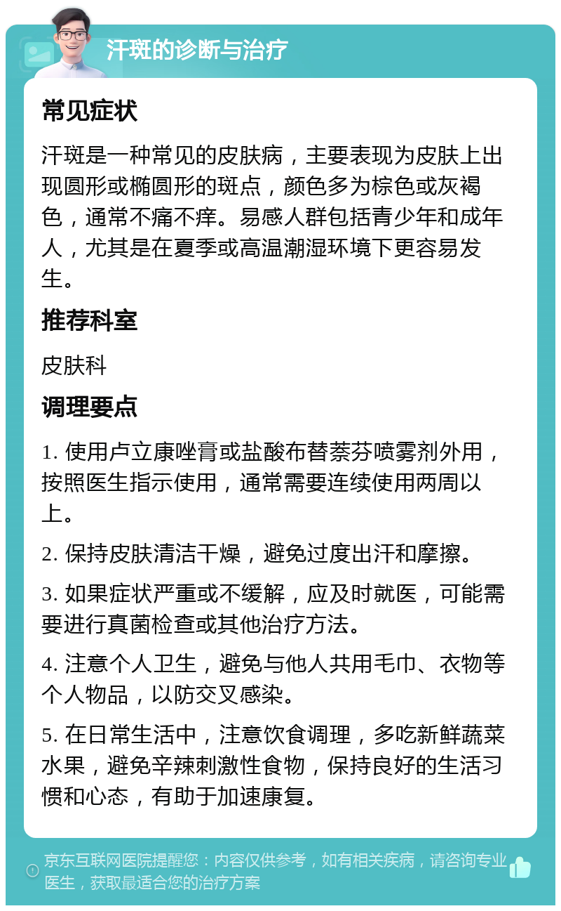 汗斑的诊断与治疗 常见症状 汗斑是一种常见的皮肤病，主要表现为皮肤上出现圆形或椭圆形的斑点，颜色多为棕色或灰褐色，通常不痛不痒。易感人群包括青少年和成年人，尤其是在夏季或高温潮湿环境下更容易发生。 推荐科室 皮肤科 调理要点 1. 使用卢立康唑膏或盐酸布替萘芬喷雾剂外用，按照医生指示使用，通常需要连续使用两周以上。 2. 保持皮肤清洁干燥，避免过度出汗和摩擦。 3. 如果症状严重或不缓解，应及时就医，可能需要进行真菌检查或其他治疗方法。 4. 注意个人卫生，避免与他人共用毛巾、衣物等个人物品，以防交叉感染。 5. 在日常生活中，注意饮食调理，多吃新鲜蔬菜水果，避免辛辣刺激性食物，保持良好的生活习惯和心态，有助于加速康复。