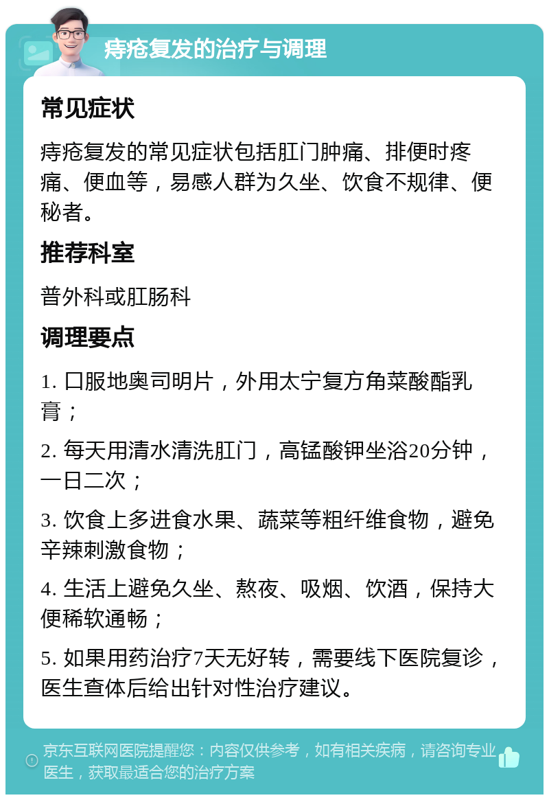 痔疮复发的治疗与调理 常见症状 痔疮复发的常见症状包括肛门肿痛、排便时疼痛、便血等，易感人群为久坐、饮食不规律、便秘者。 推荐科室 普外科或肛肠科 调理要点 1. 口服地奥司明片，外用太宁复方角菜酸酯乳膏； 2. 每天用清水清洗肛门，高锰酸钾坐浴20分钟，一日二次； 3. 饮食上多进食水果、蔬菜等粗纤维食物，避免辛辣刺激食物； 4. 生活上避免久坐、熬夜、吸烟、饮酒，保持大便稀软通畅； 5. 如果用药治疗7天无好转，需要线下医院复诊，医生查体后给出针对性治疗建议。