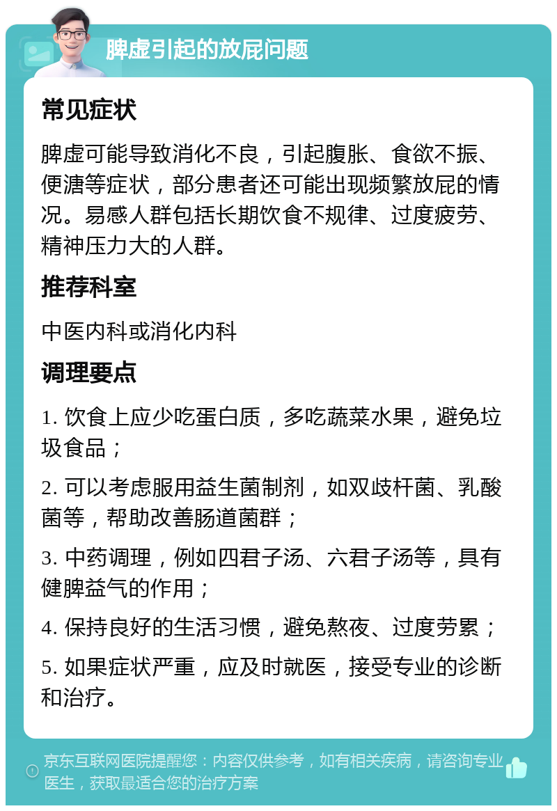 脾虚引起的放屁问题 常见症状 脾虚可能导致消化不良，引起腹胀、食欲不振、便溏等症状，部分患者还可能出现频繁放屁的情况。易感人群包括长期饮食不规律、过度疲劳、精神压力大的人群。 推荐科室 中医内科或消化内科 调理要点 1. 饮食上应少吃蛋白质，多吃蔬菜水果，避免垃圾食品； 2. 可以考虑服用益生菌制剂，如双歧杆菌、乳酸菌等，帮助改善肠道菌群； 3. 中药调理，例如四君子汤、六君子汤等，具有健脾益气的作用； 4. 保持良好的生活习惯，避免熬夜、过度劳累； 5. 如果症状严重，应及时就医，接受专业的诊断和治疗。