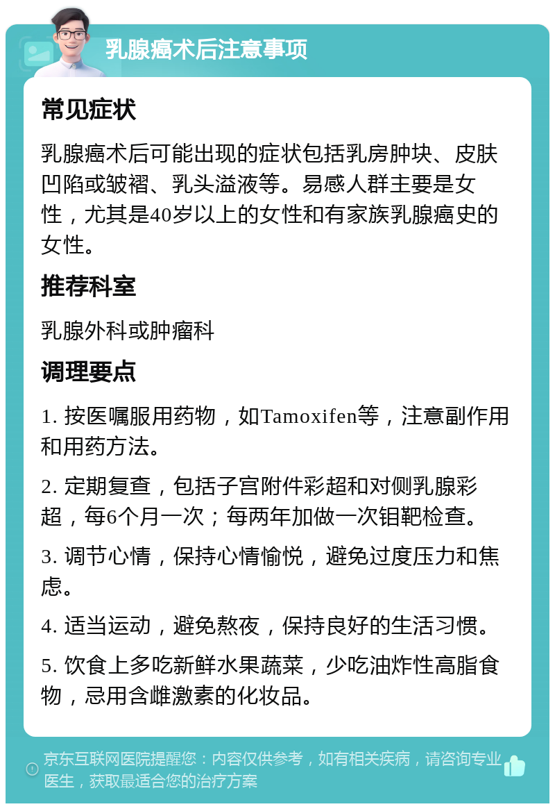 乳腺癌术后注意事项 常见症状 乳腺癌术后可能出现的症状包括乳房肿块、皮肤凹陷或皱褶、乳头溢液等。易感人群主要是女性，尤其是40岁以上的女性和有家族乳腺癌史的女性。 推荐科室 乳腺外科或肿瘤科 调理要点 1. 按医嘱服用药物，如Tamoxifen等，注意副作用和用药方法。 2. 定期复查，包括子宫附件彩超和对侧乳腺彩超，每6个月一次；每两年加做一次钼靶检查。 3. 调节心情，保持心情愉悦，避免过度压力和焦虑。 4. 适当运动，避免熬夜，保持良好的生活习惯。 5. 饮食上多吃新鲜水果蔬菜，少吃油炸性高脂食物，忌用含雌激素的化妆品。