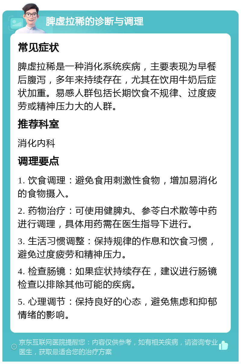 脾虚拉稀的诊断与调理 常见症状 脾虚拉稀是一种消化系统疾病，主要表现为早餐后腹泻，多年来持续存在，尤其在饮用牛奶后症状加重。易感人群包括长期饮食不规律、过度疲劳或精神压力大的人群。 推荐科室 消化内科 调理要点 1. 饮食调理：避免食用刺激性食物，增加易消化的食物摄入。 2. 药物治疗：可使用健脾丸、参苓白术散等中药进行调理，具体用药需在医生指导下进行。 3. 生活习惯调整：保持规律的作息和饮食习惯，避免过度疲劳和精神压力。 4. 检查肠镜：如果症状持续存在，建议进行肠镜检查以排除其他可能的疾病。 5. 心理调节：保持良好的心态，避免焦虑和抑郁情绪的影响。