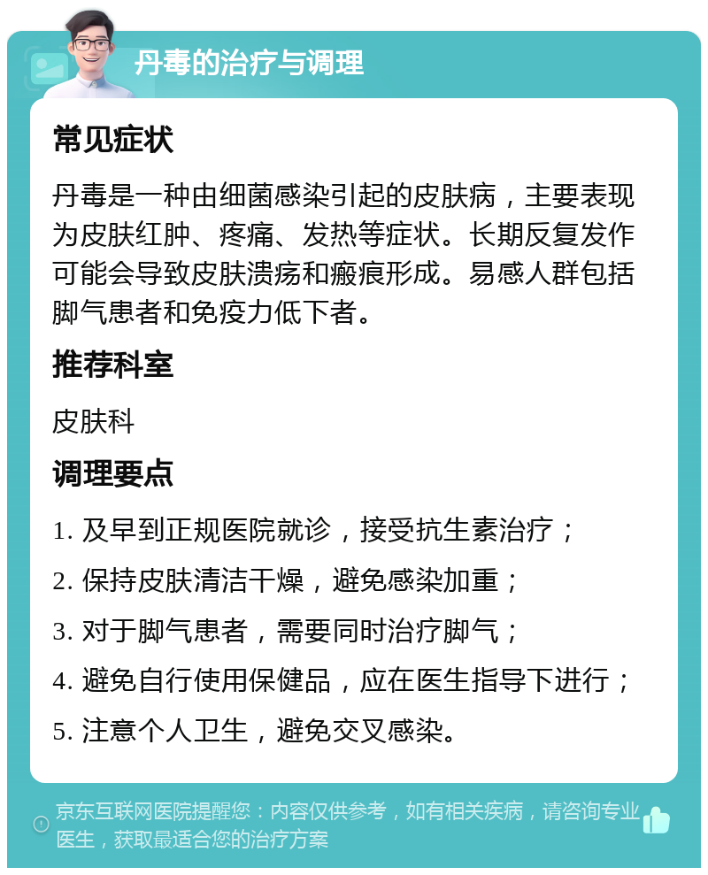 丹毒的治疗与调理 常见症状 丹毒是一种由细菌感染引起的皮肤病，主要表现为皮肤红肿、疼痛、发热等症状。长期反复发作可能会导致皮肤溃疡和瘢痕形成。易感人群包括脚气患者和免疫力低下者。 推荐科室 皮肤科 调理要点 1. 及早到正规医院就诊，接受抗生素治疗； 2. 保持皮肤清洁干燥，避免感染加重； 3. 对于脚气患者，需要同时治疗脚气； 4. 避免自行使用保健品，应在医生指导下进行； 5. 注意个人卫生，避免交叉感染。