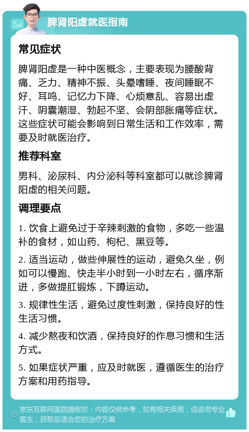 脾肾阳虚就医指南 常见症状 脾肾阳虚是一种中医概念，主要表现为腰酸背痛、乏力、精神不振、头晕嗜睡、夜间睡眠不好、耳鸣、记忆力下降、心烦意乱、容易出虚汗、阴囊潮湿、勃起不坚、会阴部胀痛等症状。这些症状可能会影响到日常生活和工作效率，需要及时就医治疗。 推荐科室 男科、泌尿科、内分泌科等科室都可以就诊脾肾阳虚的相关问题。 调理要点 1. 饮食上避免过于辛辣刺激的食物，多吃一些温补的食材，如山药、枸杞、黑豆等。 2. 适当运动，做些伸展性的运动，避免久坐，例如可以慢跑、快走半小时到一小时左右，循序渐进，多做提肛锻炼，下蹲运动。 3. 规律性生活，避免过度性刺激，保持良好的性生活习惯。 4. 减少熬夜和饮酒，保持良好的作息习惯和生活方式。 5. 如果症状严重，应及时就医，遵循医生的治疗方案和用药指导。