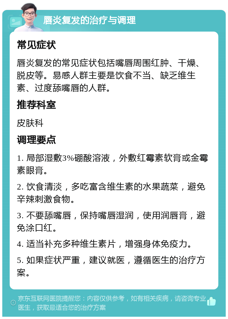 唇炎复发的治疗与调理 常见症状 唇炎复发的常见症状包括嘴唇周围红肿、干燥、脱皮等。易感人群主要是饮食不当、缺乏维生素、过度舔嘴唇的人群。 推荐科室 皮肤科 调理要点 1. 局部湿敷3%硼酸溶液，外敷红霉素软膏或金霉素眼膏。 2. 饮食清淡，多吃富含维生素的水果蔬菜，避免辛辣刺激食物。 3. 不要舔嘴唇，保持嘴唇湿润，使用润唇膏，避免涂口红。 4. 适当补充多种维生素片，增强身体免疫力。 5. 如果症状严重，建议就医，遵循医生的治疗方案。