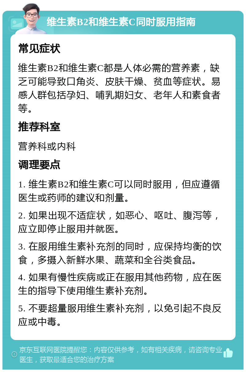 维生素B2和维生素C同时服用指南 常见症状 维生素B2和维生素C都是人体必需的营养素，缺乏可能导致口角炎、皮肤干燥、贫血等症状。易感人群包括孕妇、哺乳期妇女、老年人和素食者等。 推荐科室 营养科或内科 调理要点 1. 维生素B2和维生素C可以同时服用，但应遵循医生或药师的建议和剂量。 2. 如果出现不适症状，如恶心、呕吐、腹泻等，应立即停止服用并就医。 3. 在服用维生素补充剂的同时，应保持均衡的饮食，多摄入新鲜水果、蔬菜和全谷类食品。 4. 如果有慢性疾病或正在服用其他药物，应在医生的指导下使用维生素补充剂。 5. 不要超量服用维生素补充剂，以免引起不良反应或中毒。