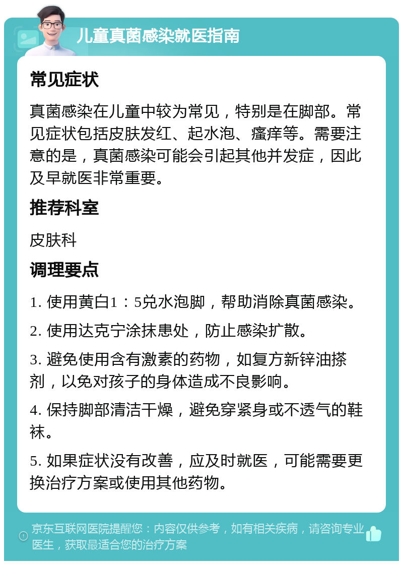 儿童真菌感染就医指南 常见症状 真菌感染在儿童中较为常见，特别是在脚部。常见症状包括皮肤发红、起水泡、瘙痒等。需要注意的是，真菌感染可能会引起其他并发症，因此及早就医非常重要。 推荐科室 皮肤科 调理要点 1. 使用黄白1：5兑水泡脚，帮助消除真菌感染。 2. 使用达克宁涂抹患处，防止感染扩散。 3. 避免使用含有激素的药物，如复方新锌油搽剂，以免对孩子的身体造成不良影响。 4. 保持脚部清洁干燥，避免穿紧身或不透气的鞋袜。 5. 如果症状没有改善，应及时就医，可能需要更换治疗方案或使用其他药物。