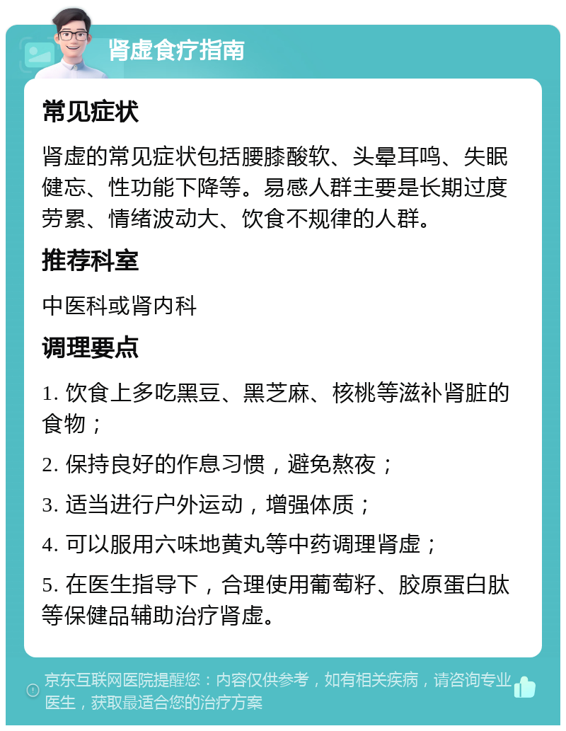 肾虚食疗指南 常见症状 肾虚的常见症状包括腰膝酸软、头晕耳鸣、失眠健忘、性功能下降等。易感人群主要是长期过度劳累、情绪波动大、饮食不规律的人群。 推荐科室 中医科或肾内科 调理要点 1. 饮食上多吃黑豆、黑芝麻、核桃等滋补肾脏的食物； 2. 保持良好的作息习惯，避免熬夜； 3. 适当进行户外运动，增强体质； 4. 可以服用六味地黄丸等中药调理肾虚； 5. 在医生指导下，合理使用葡萄籽、胶原蛋白肽等保健品辅助治疗肾虚。