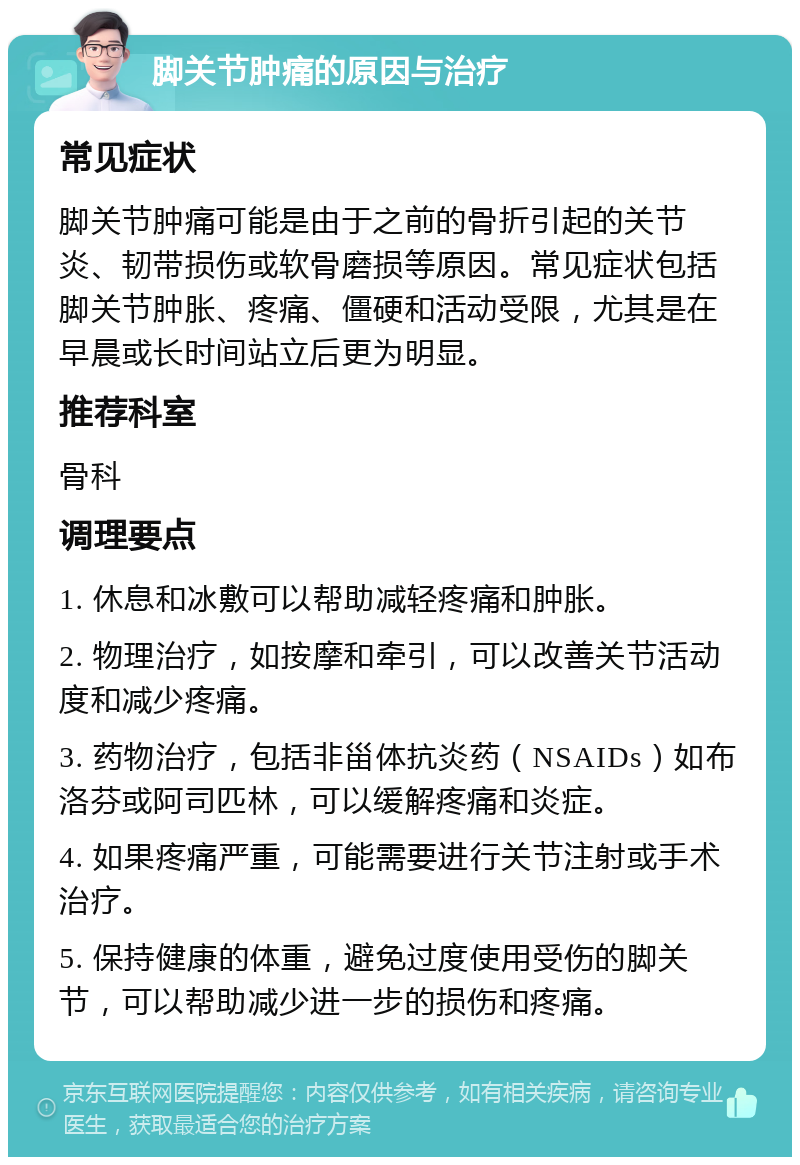 脚关节肿痛的原因与治疗 常见症状 脚关节肿痛可能是由于之前的骨折引起的关节炎、韧带损伤或软骨磨损等原因。常见症状包括脚关节肿胀、疼痛、僵硬和活动受限，尤其是在早晨或长时间站立后更为明显。 推荐科室 骨科 调理要点 1. 休息和冰敷可以帮助减轻疼痛和肿胀。 2. 物理治疗，如按摩和牵引，可以改善关节活动度和减少疼痛。 3. 药物治疗，包括非甾体抗炎药（NSAIDs）如布洛芬或阿司匹林，可以缓解疼痛和炎症。 4. 如果疼痛严重，可能需要进行关节注射或手术治疗。 5. 保持健康的体重，避免过度使用受伤的脚关节，可以帮助减少进一步的损伤和疼痛。