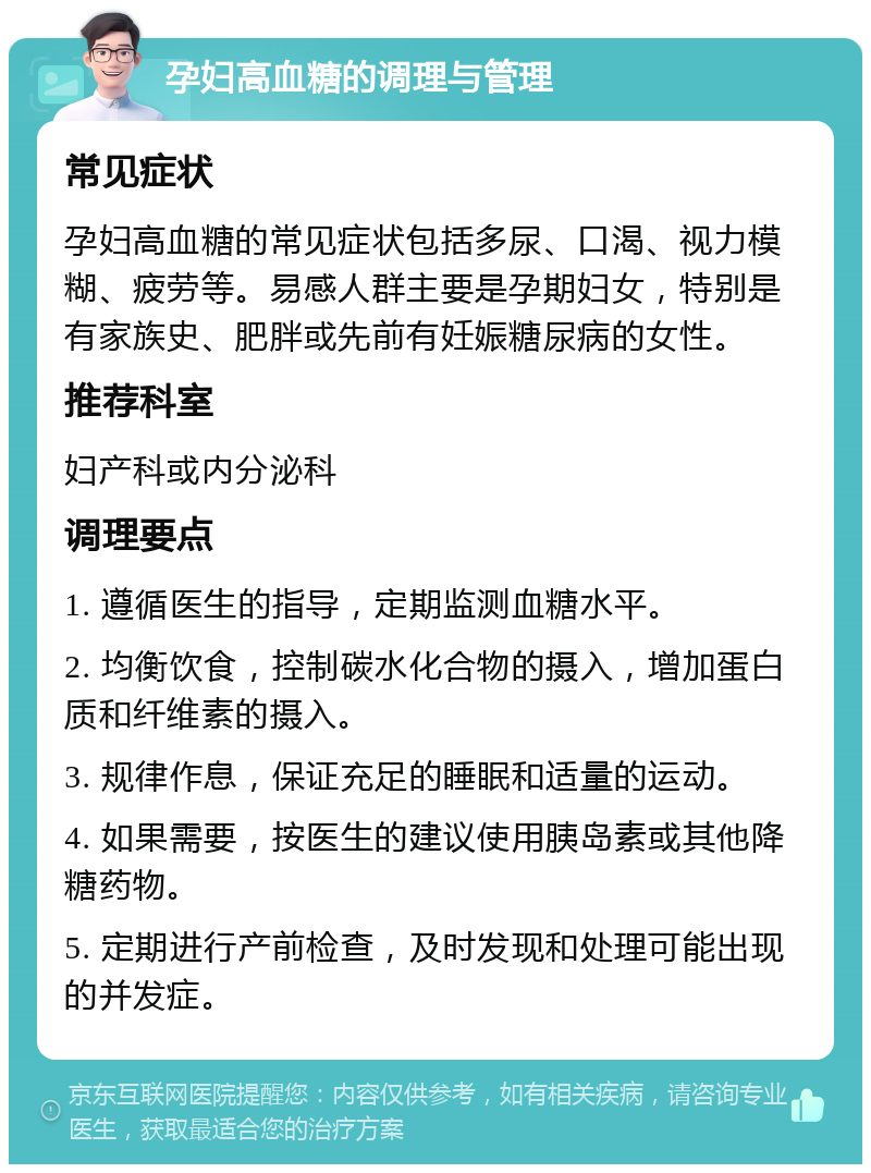 孕妇高血糖的调理与管理 常见症状 孕妇高血糖的常见症状包括多尿、口渴、视力模糊、疲劳等。易感人群主要是孕期妇女，特别是有家族史、肥胖或先前有妊娠糖尿病的女性。 推荐科室 妇产科或内分泌科 调理要点 1. 遵循医生的指导，定期监测血糖水平。 2. 均衡饮食，控制碳水化合物的摄入，增加蛋白质和纤维素的摄入。 3. 规律作息，保证充足的睡眠和适量的运动。 4. 如果需要，按医生的建议使用胰岛素或其他降糖药物。 5. 定期进行产前检查，及时发现和处理可能出现的并发症。