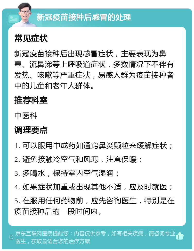 新冠疫苗接种后感冒的处理 常见症状 新冠疫苗接种后出现感冒症状，主要表现为鼻塞、流鼻涕等上呼吸道症状，多数情况下不伴有发热、咳嗽等严重症状，易感人群为疫苗接种者中的儿童和老年人群体。 推荐科室 中医科 调理要点 1. 可以服用中成药如通窍鼻炎颗粒来缓解症状； 2. 避免接触冷空气和风寒，注意保暖； 3. 多喝水，保持室内空气湿润； 4. 如果症状加重或出现其他不适，应及时就医； 5. 在服用任何药物前，应先咨询医生，特别是在疫苗接种后的一段时间内。