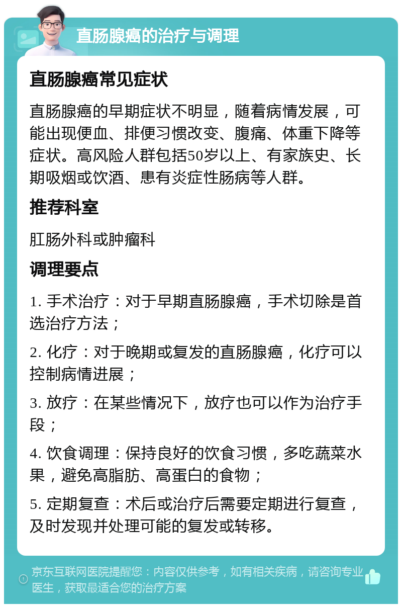 直肠腺癌的治疗与调理 直肠腺癌常见症状 直肠腺癌的早期症状不明显，随着病情发展，可能出现便血、排便习惯改变、腹痛、体重下降等症状。高风险人群包括50岁以上、有家族史、长期吸烟或饮酒、患有炎症性肠病等人群。 推荐科室 肛肠外科或肿瘤科 调理要点 1. 手术治疗：对于早期直肠腺癌，手术切除是首选治疗方法； 2. 化疗：对于晚期或复发的直肠腺癌，化疗可以控制病情进展； 3. 放疗：在某些情况下，放疗也可以作为治疗手段； 4. 饮食调理：保持良好的饮食习惯，多吃蔬菜水果，避免高脂肪、高蛋白的食物； 5. 定期复查：术后或治疗后需要定期进行复查，及时发现并处理可能的复发或转移。