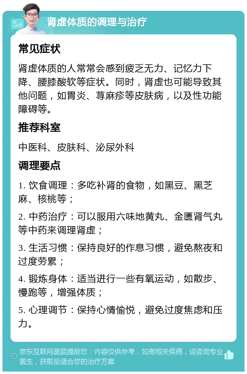 肾虚体质的调理与治疗 常见症状 肾虚体质的人常常会感到疲乏无力、记忆力下降、腰膝酸软等症状。同时，肾虚也可能导致其他问题，如胃炎、荨麻疹等皮肤病，以及性功能障碍等。 推荐科室 中医科、皮肤科、泌尿外科 调理要点 1. 饮食调理：多吃补肾的食物，如黑豆、黑芝麻、核桃等； 2. 中药治疗：可以服用六味地黄丸、金匮肾气丸等中药来调理肾虚； 3. 生活习惯：保持良好的作息习惯，避免熬夜和过度劳累； 4. 锻炼身体：适当进行一些有氧运动，如散步、慢跑等，增强体质； 5. 心理调节：保持心情愉悦，避免过度焦虑和压力。