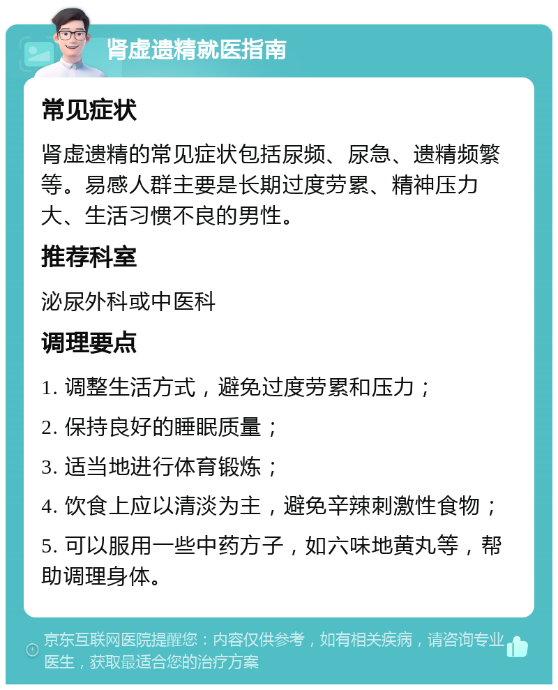 肾虚遗精就医指南 常见症状 肾虚遗精的常见症状包括尿频、尿急、遗精频繁等。易感人群主要是长期过度劳累、精神压力大、生活习惯不良的男性。 推荐科室 泌尿外科或中医科 调理要点 1. 调整生活方式，避免过度劳累和压力； 2. 保持良好的睡眠质量； 3. 适当地进行体育锻炼； 4. 饮食上应以清淡为主，避免辛辣刺激性食物； 5. 可以服用一些中药方子，如六味地黄丸等，帮助调理身体。