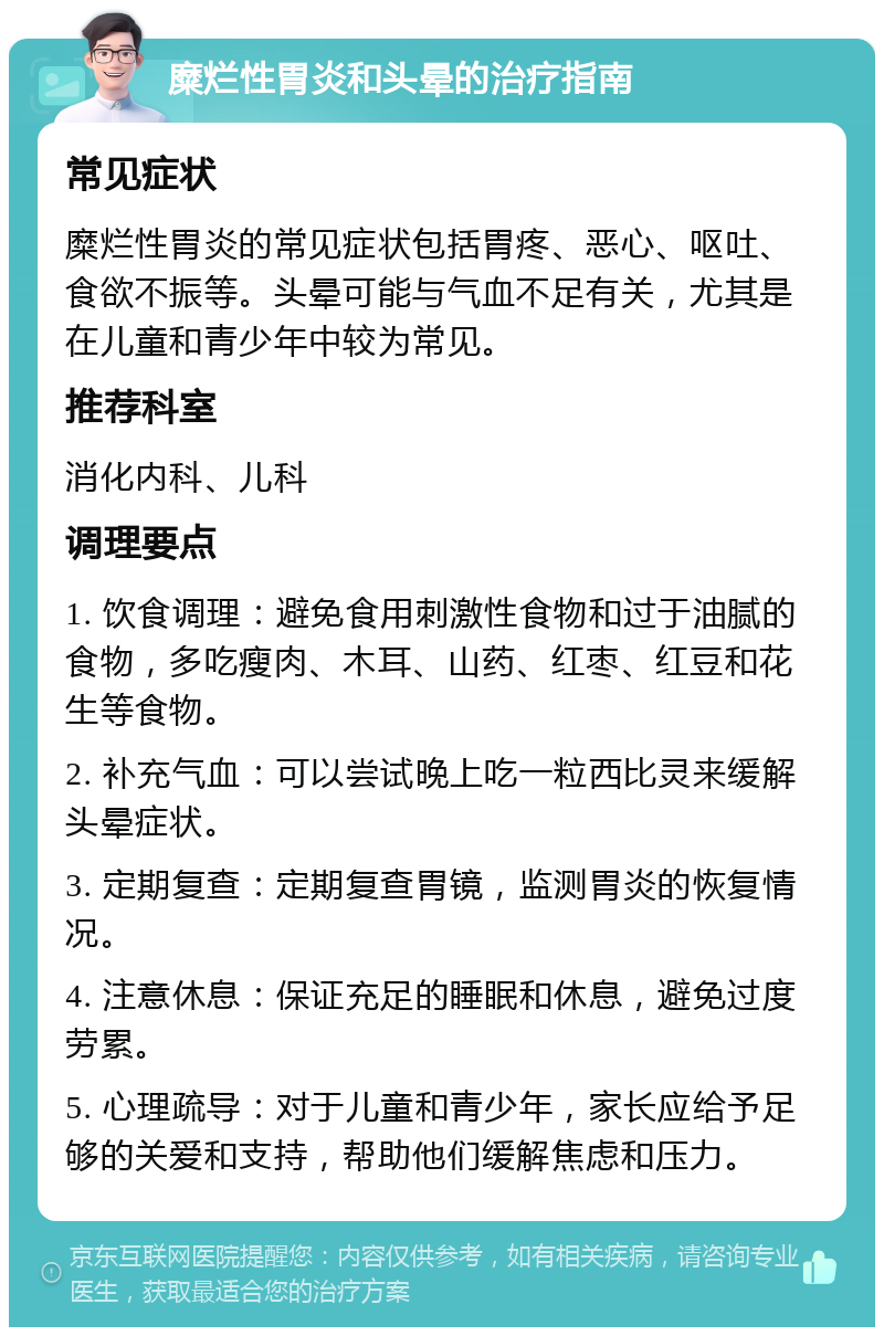 糜烂性胃炎和头晕的治疗指南 常见症状 糜烂性胃炎的常见症状包括胃疼、恶心、呕吐、食欲不振等。头晕可能与气血不足有关，尤其是在儿童和青少年中较为常见。 推荐科室 消化内科、儿科 调理要点 1. 饮食调理：避免食用刺激性食物和过于油腻的食物，多吃瘦肉、木耳、山药、红枣、红豆和花生等食物。 2. 补充气血：可以尝试晚上吃一粒西比灵来缓解头晕症状。 3. 定期复查：定期复查胃镜，监测胃炎的恢复情况。 4. 注意休息：保证充足的睡眠和休息，避免过度劳累。 5. 心理疏导：对于儿童和青少年，家长应给予足够的关爱和支持，帮助他们缓解焦虑和压力。