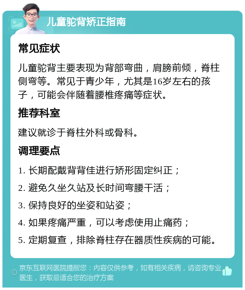 儿童驼背矫正指南 常见症状 儿童驼背主要表现为背部弯曲，肩膀前倾，脊柱侧弯等。常见于青少年，尤其是16岁左右的孩子，可能会伴随着腰椎疼痛等症状。 推荐科室 建议就诊于脊柱外科或骨科。 调理要点 1. 长期配戴背背佳进行矫形固定纠正； 2. 避免久坐久站及长时间弯腰干活； 3. 保持良好的坐姿和站姿； 4. 如果疼痛严重，可以考虑使用止痛药； 5. 定期复查，排除脊柱存在器质性疾病的可能。