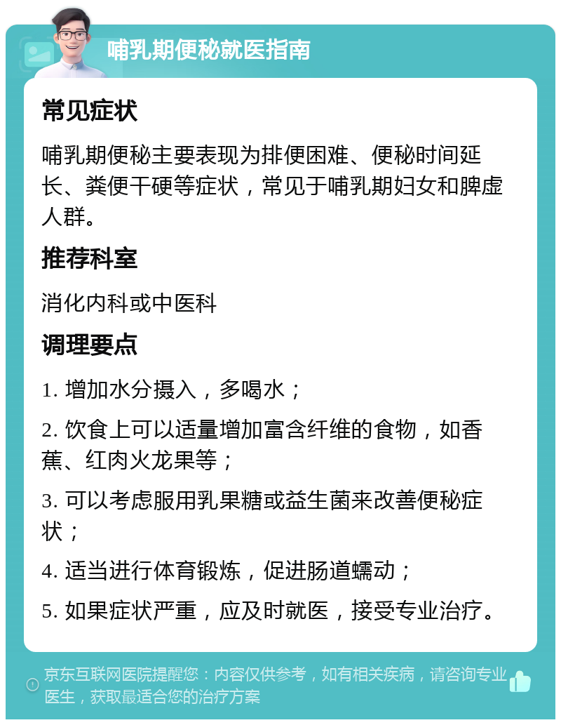 哺乳期便秘就医指南 常见症状 哺乳期便秘主要表现为排便困难、便秘时间延长、粪便干硬等症状，常见于哺乳期妇女和脾虚人群。 推荐科室 消化内科或中医科 调理要点 1. 增加水分摄入，多喝水； 2. 饮食上可以适量增加富含纤维的食物，如香蕉、红肉火龙果等； 3. 可以考虑服用乳果糖或益生菌来改善便秘症状； 4. 适当进行体育锻炼，促进肠道蠕动； 5. 如果症状严重，应及时就医，接受专业治疗。