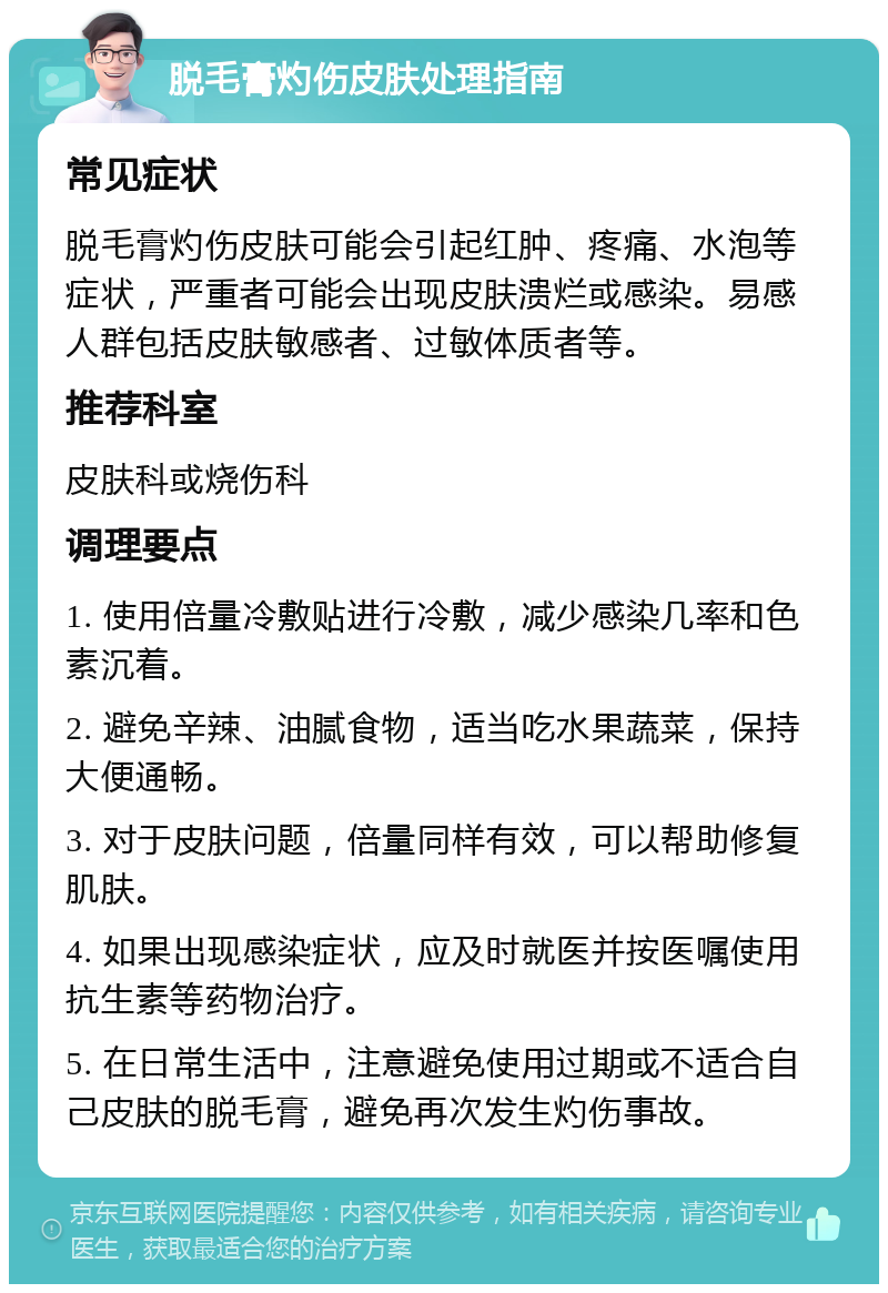 脱毛膏灼伤皮肤处理指南 常见症状 脱毛膏灼伤皮肤可能会引起红肿、疼痛、水泡等症状，严重者可能会出现皮肤溃烂或感染。易感人群包括皮肤敏感者、过敏体质者等。 推荐科室 皮肤科或烧伤科 调理要点 1. 使用倍量冷敷贴进行冷敷，减少感染几率和色素沉着。 2. 避免辛辣、油腻食物，适当吃水果蔬菜，保持大便通畅。 3. 对于皮肤问题，倍量同样有效，可以帮助修复肌肤。 4. 如果出现感染症状，应及时就医并按医嘱使用抗生素等药物治疗。 5. 在日常生活中，注意避免使用过期或不适合自己皮肤的脱毛膏，避免再次发生灼伤事故。