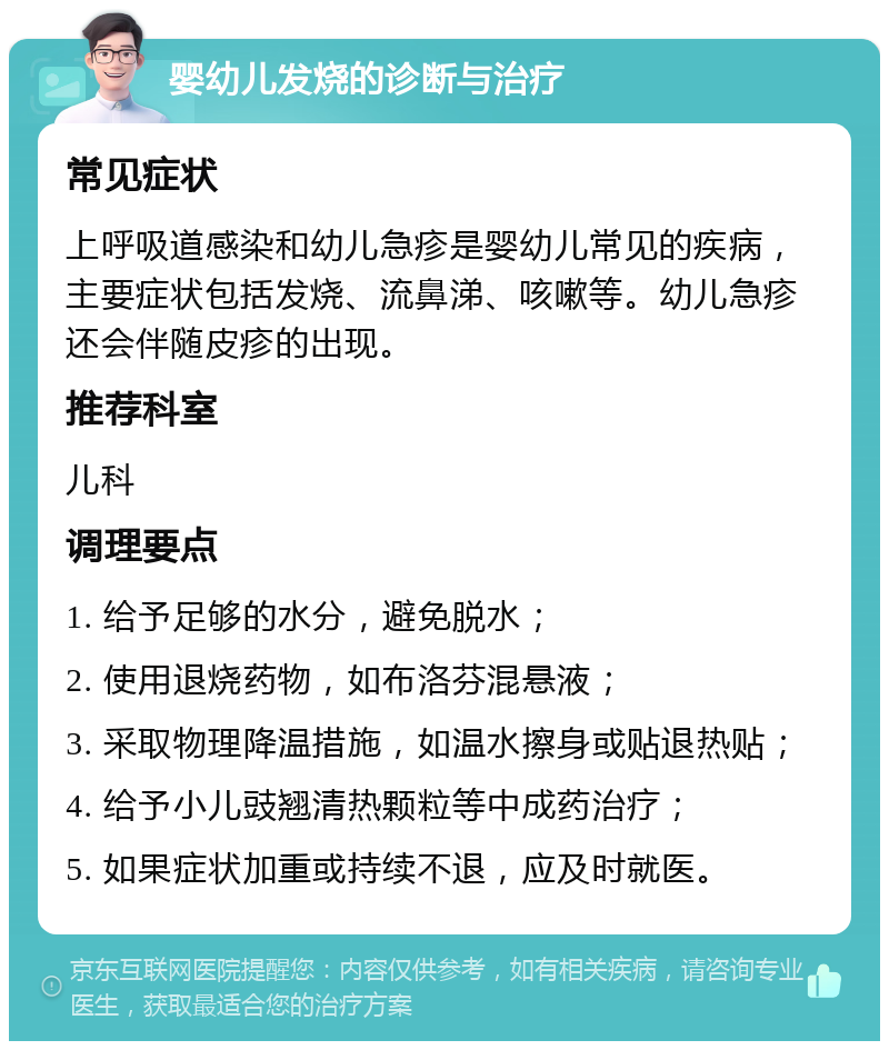 婴幼儿发烧的诊断与治疗 常见症状 上呼吸道感染和幼儿急疹是婴幼儿常见的疾病，主要症状包括发烧、流鼻涕、咳嗽等。幼儿急疹还会伴随皮疹的出现。 推荐科室 儿科 调理要点 1. 给予足够的水分，避免脱水； 2. 使用退烧药物，如布洛芬混悬液； 3. 采取物理降温措施，如温水擦身或贴退热贴； 4. 给予小儿豉翘清热颗粒等中成药治疗； 5. 如果症状加重或持续不退，应及时就医。