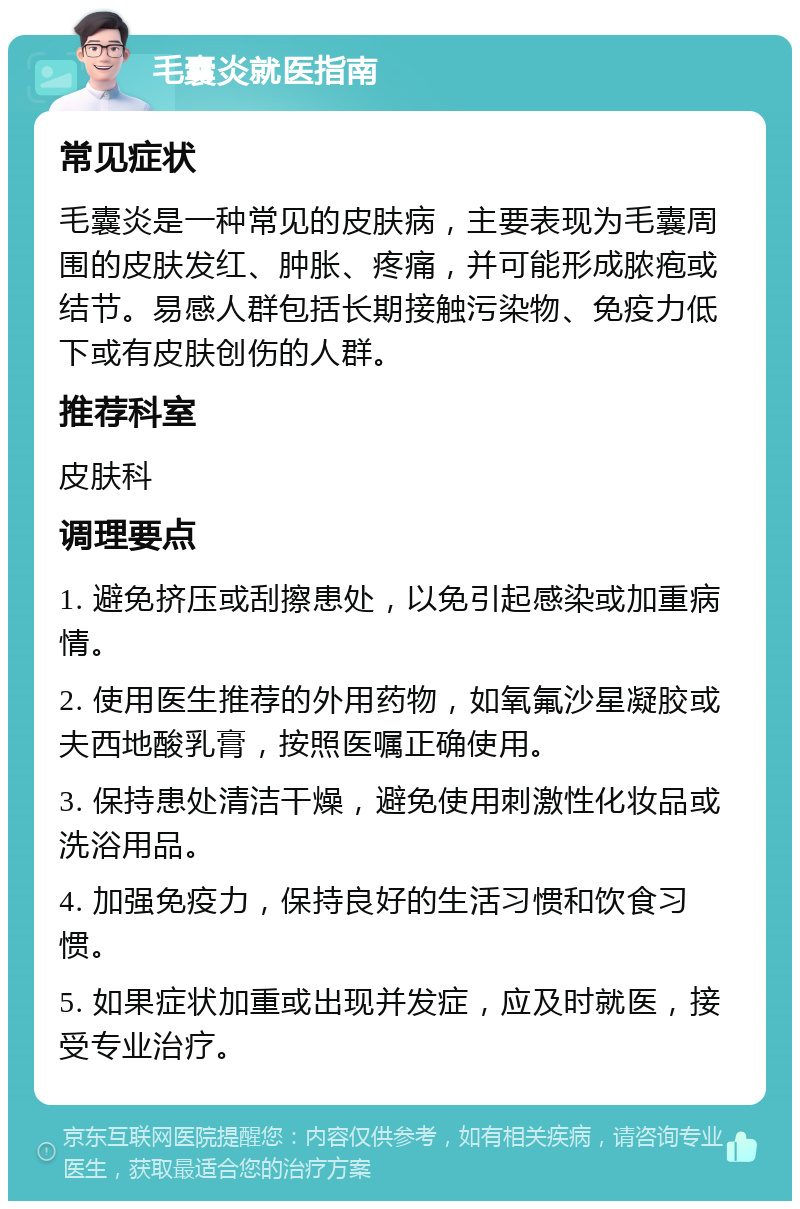 毛囊炎就医指南 常见症状 毛囊炎是一种常见的皮肤病，主要表现为毛囊周围的皮肤发红、肿胀、疼痛，并可能形成脓疱或结节。易感人群包括长期接触污染物、免疫力低下或有皮肤创伤的人群。 推荐科室 皮肤科 调理要点 1. 避免挤压或刮擦患处，以免引起感染或加重病情。 2. 使用医生推荐的外用药物，如氧氟沙星凝胶或夫西地酸乳膏，按照医嘱正确使用。 3. 保持患处清洁干燥，避免使用刺激性化妆品或洗浴用品。 4. 加强免疫力，保持良好的生活习惯和饮食习惯。 5. 如果症状加重或出现并发症，应及时就医，接受专业治疗。