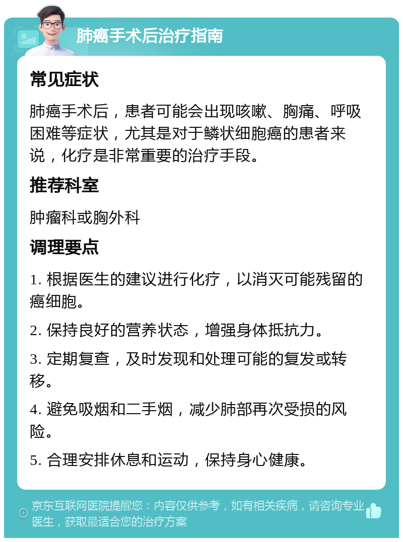 肺癌手术后治疗指南 常见症状 肺癌手术后，患者可能会出现咳嗽、胸痛、呼吸困难等症状，尤其是对于鳞状细胞癌的患者来说，化疗是非常重要的治疗手段。 推荐科室 肿瘤科或胸外科 调理要点 1. 根据医生的建议进行化疗，以消灭可能残留的癌细胞。 2. 保持良好的营养状态，增强身体抵抗力。 3. 定期复查，及时发现和处理可能的复发或转移。 4. 避免吸烟和二手烟，减少肺部再次受损的风险。 5. 合理安排休息和运动，保持身心健康。