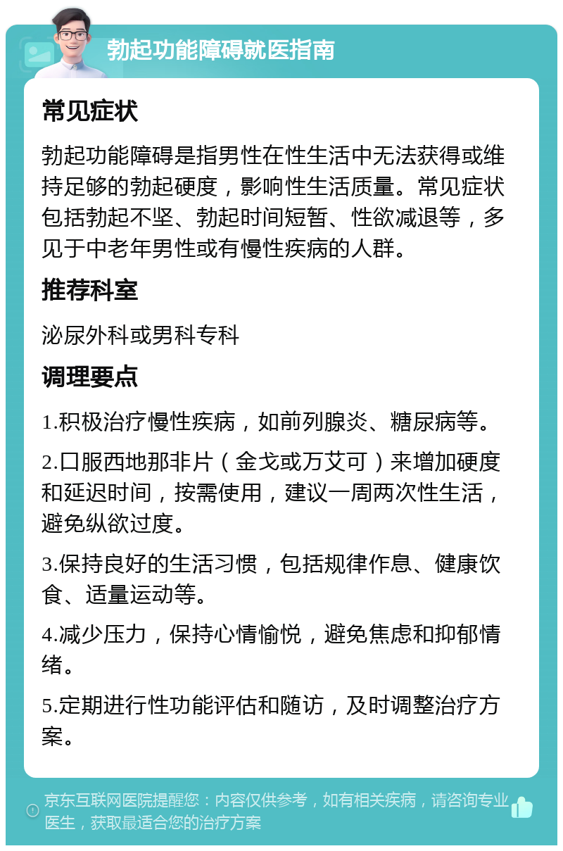 勃起功能障碍就医指南 常见症状 勃起功能障碍是指男性在性生活中无法获得或维持足够的勃起硬度，影响性生活质量。常见症状包括勃起不坚、勃起时间短暂、性欲减退等，多见于中老年男性或有慢性疾病的人群。 推荐科室 泌尿外科或男科专科 调理要点 1.积极治疗慢性疾病，如前列腺炎、糖尿病等。 2.口服西地那非片（金戈或万艾可）来增加硬度和延迟时间，按需使用，建议一周两次性生活，避免纵欲过度。 3.保持良好的生活习惯，包括规律作息、健康饮食、适量运动等。 4.减少压力，保持心情愉悦，避免焦虑和抑郁情绪。 5.定期进行性功能评估和随访，及时调整治疗方案。