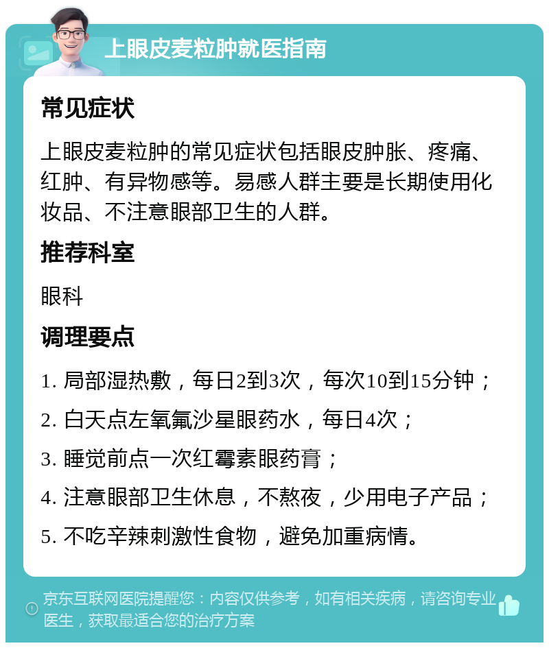 上眼皮麦粒肿就医指南 常见症状 上眼皮麦粒肿的常见症状包括眼皮肿胀、疼痛、红肿、有异物感等。易感人群主要是长期使用化妆品、不注意眼部卫生的人群。 推荐科室 眼科 调理要点 1. 局部湿热敷，每日2到3次，每次10到15分钟； 2. 白天点左氧氟沙星眼药水，每日4次； 3. 睡觉前点一次红霉素眼药膏； 4. 注意眼部卫生休息，不熬夜，少用电子产品； 5. 不吃辛辣刺激性食物，避免加重病情。