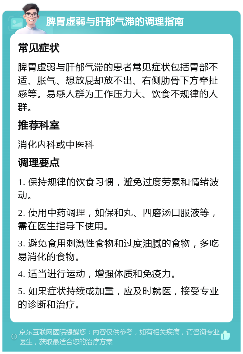 脾胃虚弱与肝郁气滞的调理指南 常见症状 脾胃虚弱与肝郁气滞的患者常见症状包括胃部不适、胀气、想放屁却放不出、右侧肋骨下方牵扯感等。易感人群为工作压力大、饮食不规律的人群。 推荐科室 消化内科或中医科 调理要点 1. 保持规律的饮食习惯，避免过度劳累和情绪波动。 2. 使用中药调理，如保和丸、四磨汤口服液等，需在医生指导下使用。 3. 避免食用刺激性食物和过度油腻的食物，多吃易消化的食物。 4. 适当进行运动，增强体质和免疫力。 5. 如果症状持续或加重，应及时就医，接受专业的诊断和治疗。