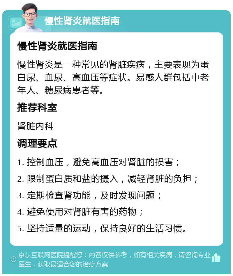 慢性肾炎就医指南 慢性肾炎就医指南 慢性肾炎是一种常见的肾脏疾病，主要表现为蛋白尿、血尿、高血压等症状。易感人群包括中老年人、糖尿病患者等。 推荐科室 肾脏内科 调理要点 1. 控制血压，避免高血压对肾脏的损害； 2. 限制蛋白质和盐的摄入，减轻肾脏的负担； 3. 定期检查肾功能，及时发现问题； 4. 避免使用对肾脏有害的药物； 5. 坚持适量的运动，保持良好的生活习惯。