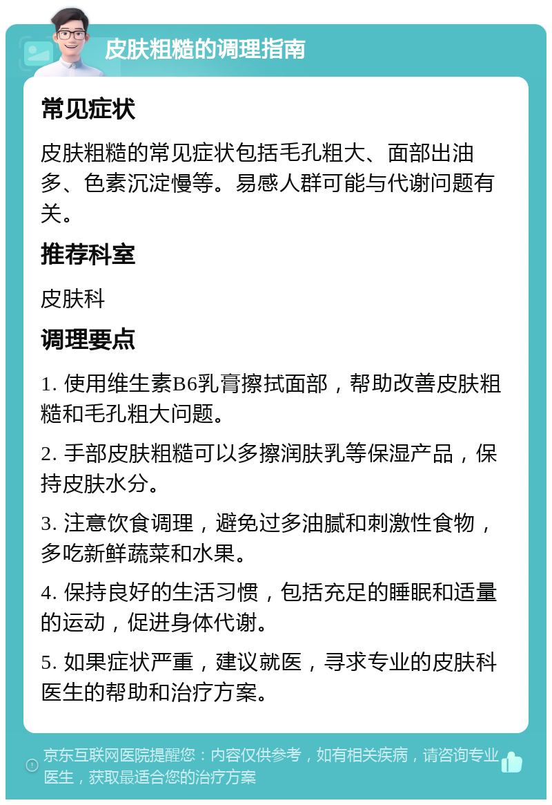 皮肤粗糙的调理指南 常见症状 皮肤粗糙的常见症状包括毛孔粗大、面部出油多、色素沉淀慢等。易感人群可能与代谢问题有关。 推荐科室 皮肤科 调理要点 1. 使用维生素B6乳膏擦拭面部，帮助改善皮肤粗糙和毛孔粗大问题。 2. 手部皮肤粗糙可以多擦润肤乳等保湿产品，保持皮肤水分。 3. 注意饮食调理，避免过多油腻和刺激性食物，多吃新鲜蔬菜和水果。 4. 保持良好的生活习惯，包括充足的睡眠和适量的运动，促进身体代谢。 5. 如果症状严重，建议就医，寻求专业的皮肤科医生的帮助和治疗方案。