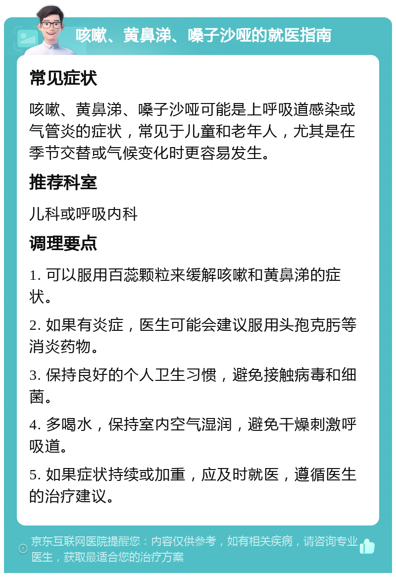 咳嗽、黄鼻涕、嗓子沙哑的就医指南 常见症状 咳嗽、黄鼻涕、嗓子沙哑可能是上呼吸道感染或气管炎的症状，常见于儿童和老年人，尤其是在季节交替或气候变化时更容易发生。 推荐科室 儿科或呼吸内科 调理要点 1. 可以服用百蕊颗粒来缓解咳嗽和黄鼻涕的症状。 2. 如果有炎症，医生可能会建议服用头孢克肟等消炎药物。 3. 保持良好的个人卫生习惯，避免接触病毒和细菌。 4. 多喝水，保持室内空气湿润，避免干燥刺激呼吸道。 5. 如果症状持续或加重，应及时就医，遵循医生的治疗建议。