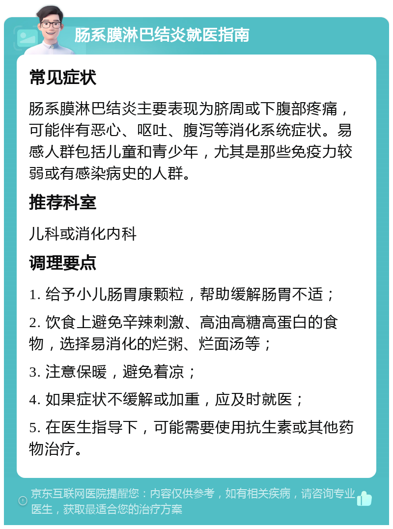 肠系膜淋巴结炎就医指南 常见症状 肠系膜淋巴结炎主要表现为脐周或下腹部疼痛，可能伴有恶心、呕吐、腹泻等消化系统症状。易感人群包括儿童和青少年，尤其是那些免疫力较弱或有感染病史的人群。 推荐科室 儿科或消化内科 调理要点 1. 给予小儿肠胃康颗粒，帮助缓解肠胃不适； 2. 饮食上避免辛辣刺激、高油高糖高蛋白的食物，选择易消化的烂粥、烂面汤等； 3. 注意保暖，避免着凉； 4. 如果症状不缓解或加重，应及时就医； 5. 在医生指导下，可能需要使用抗生素或其他药物治疗。