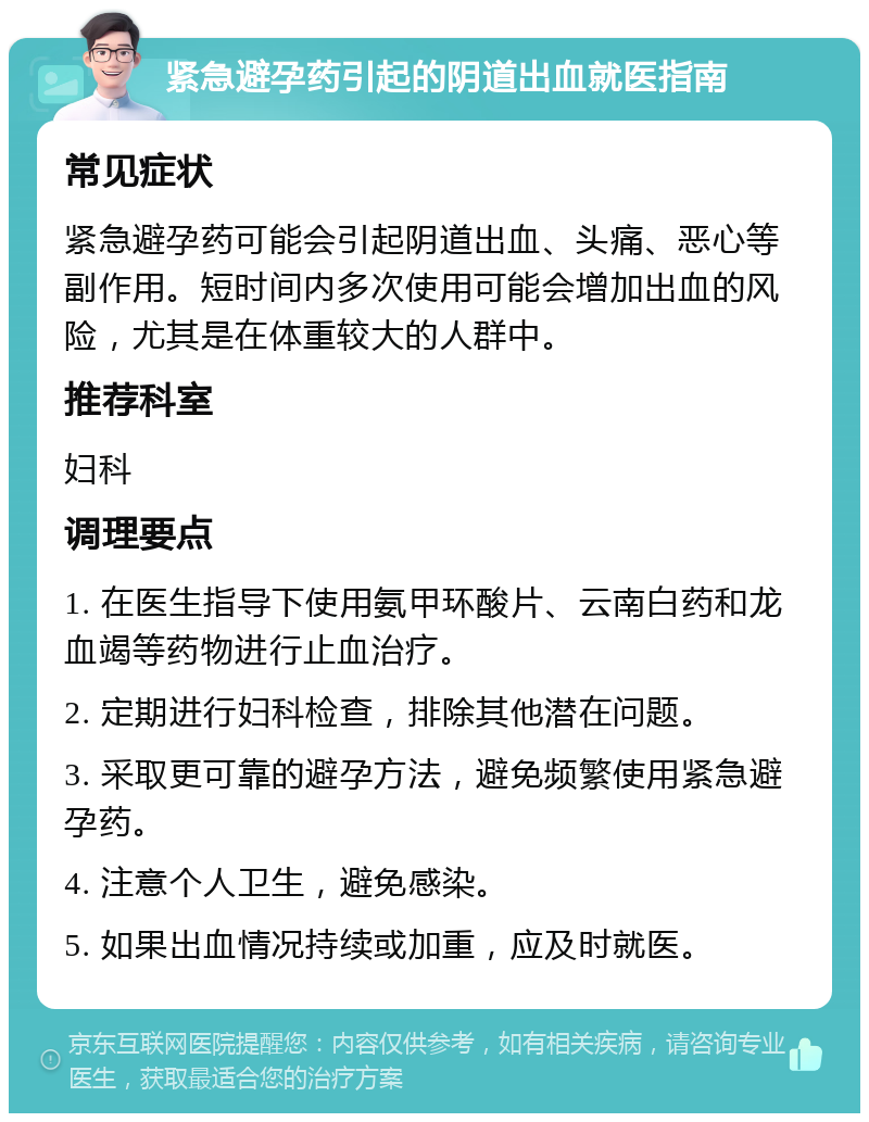 紧急避孕药引起的阴道出血就医指南 常见症状 紧急避孕药可能会引起阴道出血、头痛、恶心等副作用。短时间内多次使用可能会增加出血的风险，尤其是在体重较大的人群中。 推荐科室 妇科 调理要点 1. 在医生指导下使用氨甲环酸片、云南白药和龙血竭等药物进行止血治疗。 2. 定期进行妇科检查，排除其他潜在问题。 3. 采取更可靠的避孕方法，避免频繁使用紧急避孕药。 4. 注意个人卫生，避免感染。 5. 如果出血情况持续或加重，应及时就医。