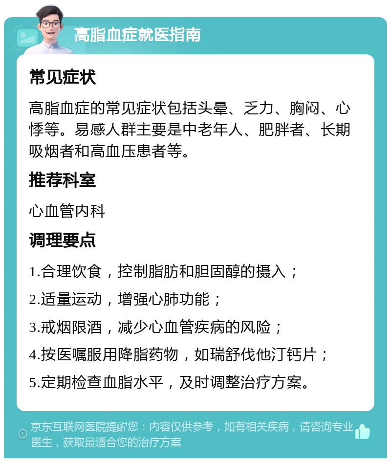 高脂血症就医指南 常见症状 高脂血症的常见症状包括头晕、乏力、胸闷、心悸等。易感人群主要是中老年人、肥胖者、长期吸烟者和高血压患者等。 推荐科室 心血管内科 调理要点 1.合理饮食，控制脂肪和胆固醇的摄入； 2.适量运动，增强心肺功能； 3.戒烟限酒，减少心血管疾病的风险； 4.按医嘱服用降脂药物，如瑞舒伐他汀钙片； 5.定期检查血脂水平，及时调整治疗方案。