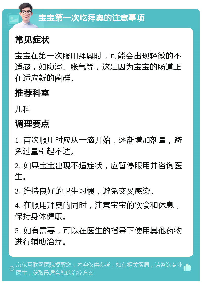 宝宝第一次吃拜奥的注意事项 常见症状 宝宝在第一次服用拜奥时，可能会出现轻微的不适感，如腹泻、胀气等，这是因为宝宝的肠道正在适应新的菌群。 推荐科室 儿科 调理要点 1. 首次服用时应从一滴开始，逐渐增加剂量，避免过量引起不适。 2. 如果宝宝出现不适症状，应暂停服用并咨询医生。 3. 维持良好的卫生习惯，避免交叉感染。 4. 在服用拜奥的同时，注意宝宝的饮食和休息，保持身体健康。 5. 如有需要，可以在医生的指导下使用其他药物进行辅助治疗。