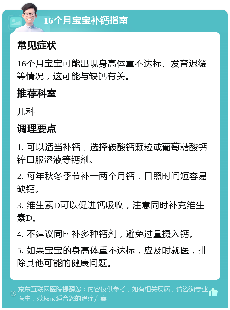 16个月宝宝补钙指南 常见症状 16个月宝宝可能出现身高体重不达标、发育迟缓等情况，这可能与缺钙有关。 推荐科室 儿科 调理要点 1. 可以适当补钙，选择碳酸钙颗粒或葡萄糖酸钙锌口服溶液等钙剂。 2. 每年秋冬季节补一两个月钙，日照时间短容易缺钙。 3. 维生素D可以促进钙吸收，注意同时补充维生素D。 4. 不建议同时补多种钙剂，避免过量摄入钙。 5. 如果宝宝的身高体重不达标，应及时就医，排除其他可能的健康问题。