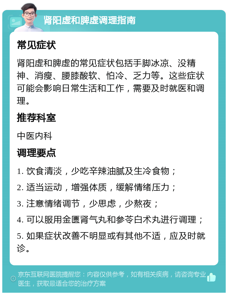 肾阳虚和脾虚调理指南 常见症状 肾阳虚和脾虚的常见症状包括手脚冰凉、没精神、消瘦、腰膝酸软、怕冷、乏力等。这些症状可能会影响日常生活和工作，需要及时就医和调理。 推荐科室 中医内科 调理要点 1. 饮食清淡，少吃辛辣油腻及生冷食物； 2. 适当运动，增强体质，缓解情绪压力； 3. 注意情绪调节，少思虑，少熬夜； 4. 可以服用金匮肾气丸和参苓白术丸进行调理； 5. 如果症状改善不明显或有其他不适，应及时就诊。