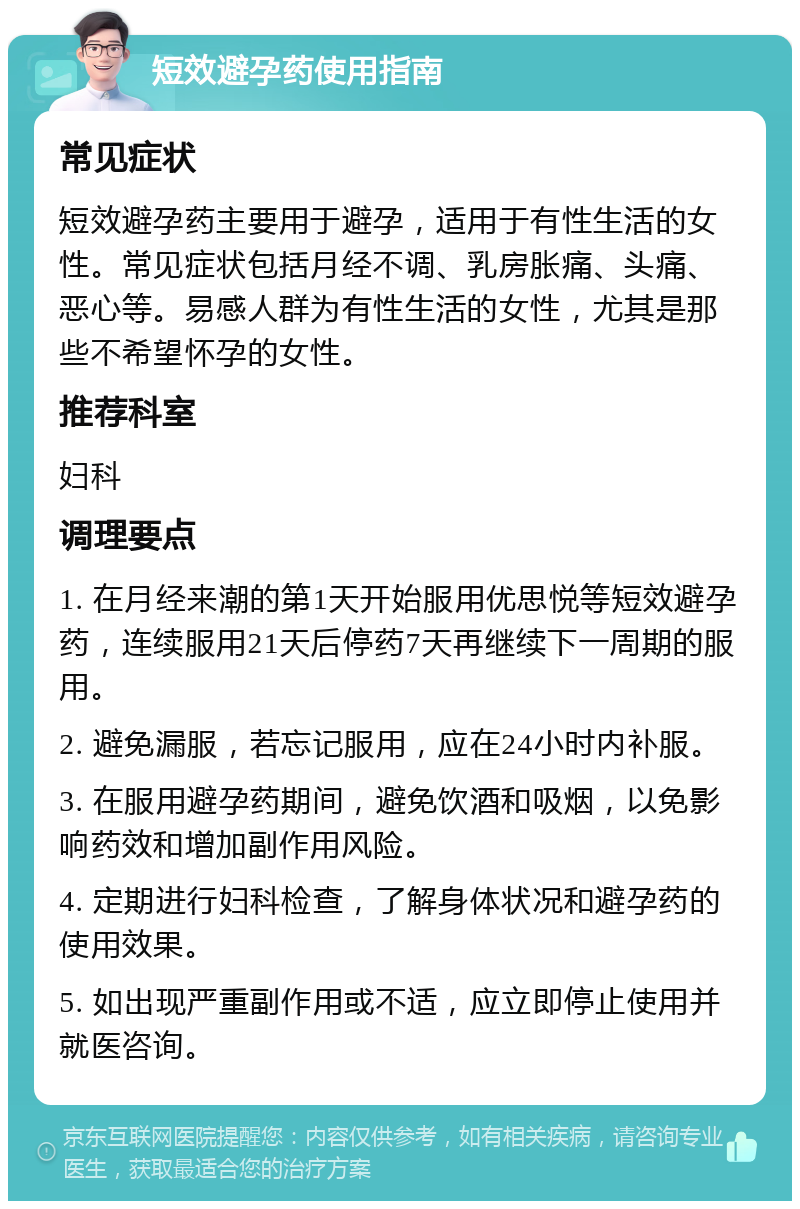 短效避孕药使用指南 常见症状 短效避孕药主要用于避孕，适用于有性生活的女性。常见症状包括月经不调、乳房胀痛、头痛、恶心等。易感人群为有性生活的女性，尤其是那些不希望怀孕的女性。 推荐科室 妇科 调理要点 1. 在月经来潮的第1天开始服用优思悦等短效避孕药，连续服用21天后停药7天再继续下一周期的服用。 2. 避免漏服，若忘记服用，应在24小时内补服。 3. 在服用避孕药期间，避免饮酒和吸烟，以免影响药效和增加副作用风险。 4. 定期进行妇科检查，了解身体状况和避孕药的使用效果。 5. 如出现严重副作用或不适，应立即停止使用并就医咨询。