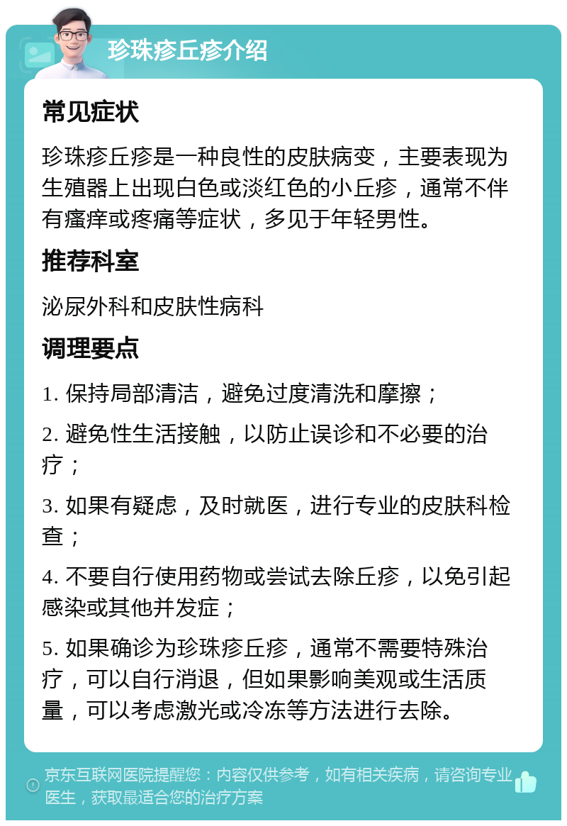 珍珠疹丘疹介绍 常见症状 珍珠疹丘疹是一种良性的皮肤病变，主要表现为生殖器上出现白色或淡红色的小丘疹，通常不伴有瘙痒或疼痛等症状，多见于年轻男性。 推荐科室 泌尿外科和皮肤性病科 调理要点 1. 保持局部清洁，避免过度清洗和摩擦； 2. 避免性生活接触，以防止误诊和不必要的治疗； 3. 如果有疑虑，及时就医，进行专业的皮肤科检查； 4. 不要自行使用药物或尝试去除丘疹，以免引起感染或其他并发症； 5. 如果确诊为珍珠疹丘疹，通常不需要特殊治疗，可以自行消退，但如果影响美观或生活质量，可以考虑激光或冷冻等方法进行去除。