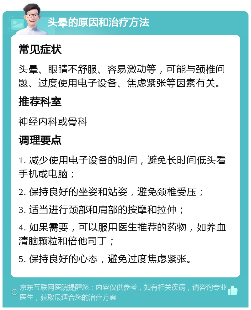 头晕的原因和治疗方法 常见症状 头晕、眼睛不舒服、容易激动等，可能与颈椎问题、过度使用电子设备、焦虑紧张等因素有关。 推荐科室 神经内科或骨科 调理要点 1. 减少使用电子设备的时间，避免长时间低头看手机或电脑； 2. 保持良好的坐姿和站姿，避免颈椎受压； 3. 适当进行颈部和肩部的按摩和拉伸； 4. 如果需要，可以服用医生推荐的药物，如养血清脑颗粒和倍他司丁； 5. 保持良好的心态，避免过度焦虑紧张。