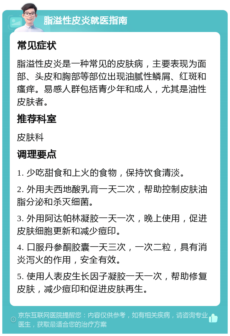 脂溢性皮炎就医指南 常见症状 脂溢性皮炎是一种常见的皮肤病，主要表现为面部、头皮和胸部等部位出现油腻性鳞屑、红斑和瘙痒。易感人群包括青少年和成人，尤其是油性皮肤者。 推荐科室 皮肤科 调理要点 1. 少吃甜食和上火的食物，保持饮食清淡。 2. 外用夫西地酸乳膏一天二次，帮助控制皮肤油脂分泌和杀灭细菌。 3. 外用阿达帕林凝胶一天一次，晚上使用，促进皮肤细胞更新和减少痘印。 4. 口服丹参酮胶囊一天三次，一次二粒，具有消炎泻火的作用，安全有效。 5. 使用人表皮生长因子凝胶一天一次，帮助修复皮肤，减少痘印和促进皮肤再生。