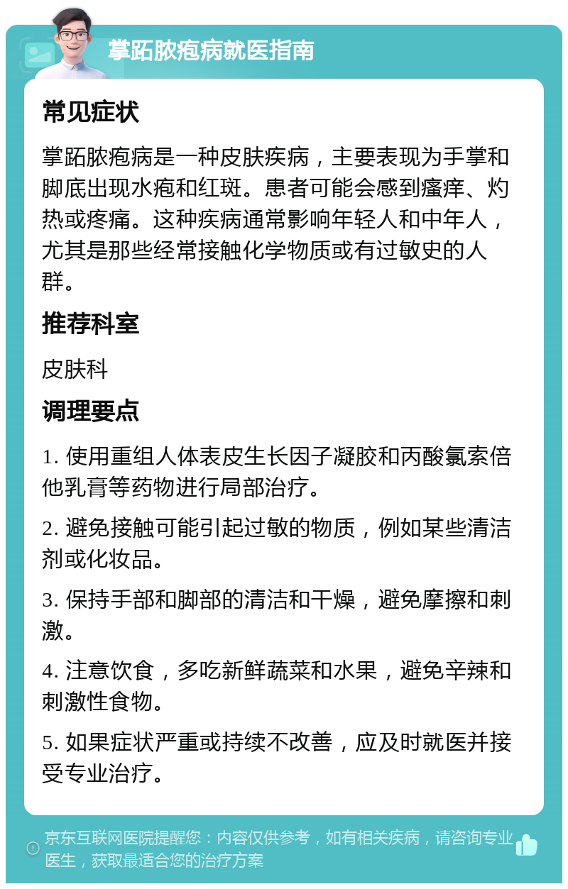 掌跖脓疱病就医指南 常见症状 掌跖脓疱病是一种皮肤疾病，主要表现为手掌和脚底出现水疱和红斑。患者可能会感到瘙痒、灼热或疼痛。这种疾病通常影响年轻人和中年人，尤其是那些经常接触化学物质或有过敏史的人群。 推荐科室 皮肤科 调理要点 1. 使用重组人体表皮生长因子凝胶和丙酸氯索倍他乳膏等药物进行局部治疗。 2. 避免接触可能引起过敏的物质，例如某些清洁剂或化妆品。 3. 保持手部和脚部的清洁和干燥，避免摩擦和刺激。 4. 注意饮食，多吃新鲜蔬菜和水果，避免辛辣和刺激性食物。 5. 如果症状严重或持续不改善，应及时就医并接受专业治疗。