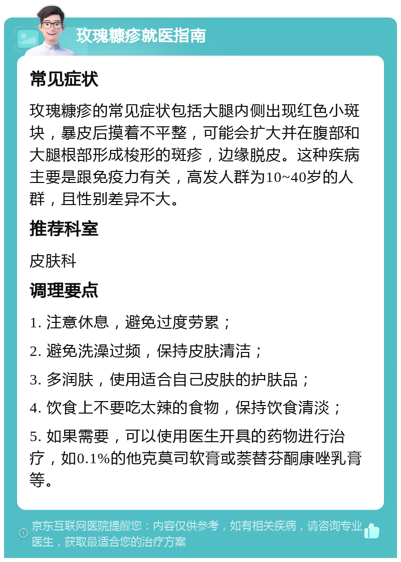 玫瑰糠疹就医指南 常见症状 玫瑰糠疹的常见症状包括大腿内侧出现红色小斑块，暴皮后摸着不平整，可能会扩大并在腹部和大腿根部形成梭形的斑疹，边缘脱皮。这种疾病主要是跟免疫力有关，高发人群为10~40岁的人群，且性别差异不大。 推荐科室 皮肤科 调理要点 1. 注意休息，避免过度劳累； 2. 避免洗澡过频，保持皮肤清洁； 3. 多润肤，使用适合自己皮肤的护肤品； 4. 饮食上不要吃太辣的食物，保持饮食清淡； 5. 如果需要，可以使用医生开具的药物进行治疗，如0.1%的他克莫司软膏或萘替芬酮康唑乳膏等。